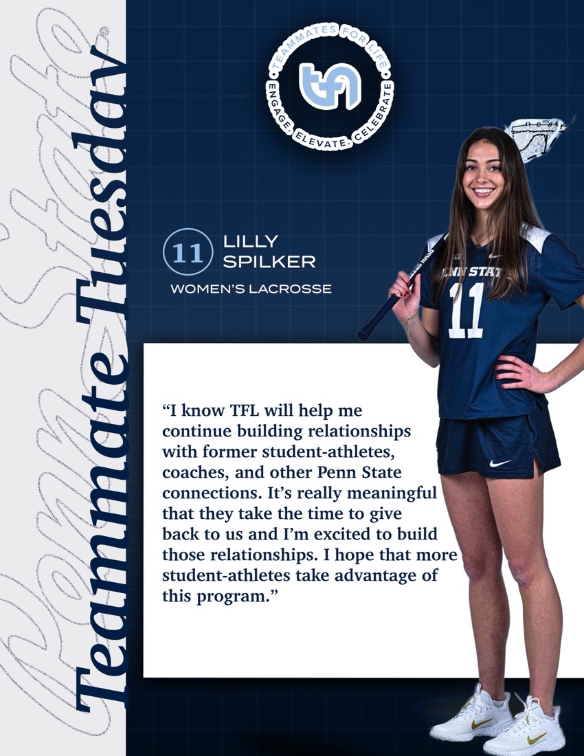 Teammate Tuesday: #11 Lilly Spilker, Women's Lacrosse. Quote: “I know TFL will help me continue building relationships with former student-athletes, coaches, and other Penn State connections. It's really meaningful that they take the time to give back to us and I'm excited to build those relationships. I hope that more student-athletes take advantage of this program.”
